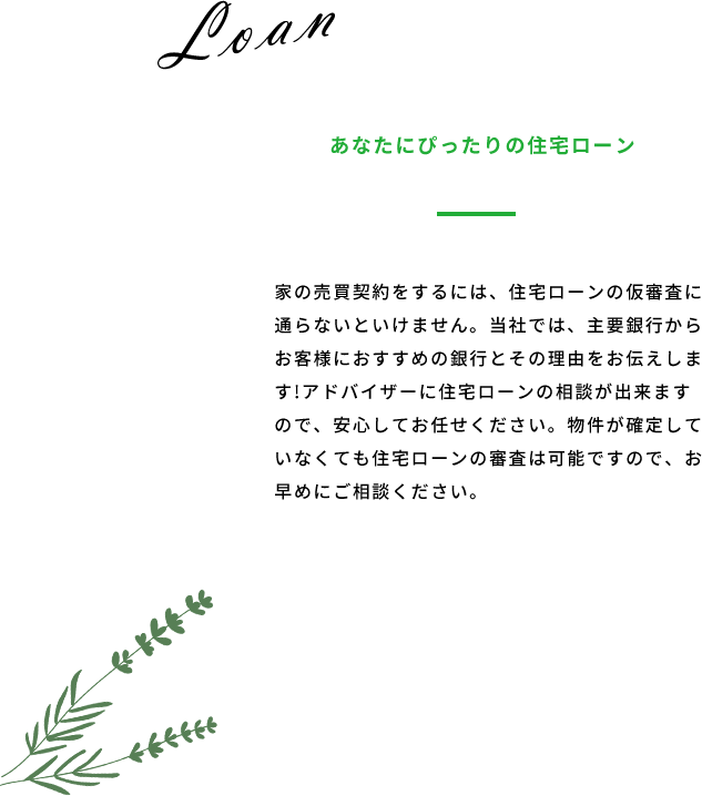 あなたにぴったりの住宅ローン。家の売買契約をするには、住宅ローンの仮審査に通らないといけません。当社では、主要銀行からお客様におすすめの銀行とその理由をお伝えします!アドバイザーに住宅ローンの相談が出来ますので、安心してお任せください。物件が確定していなくても住宅ローンの審査は可能ですので、お早めにご相談ください。