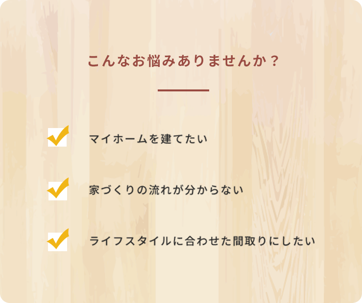 こんなお悩みありませんか？・マイホームを建てたい・家づくりの流れが分からない・ライフスタイルに合わせた間取りにしたい